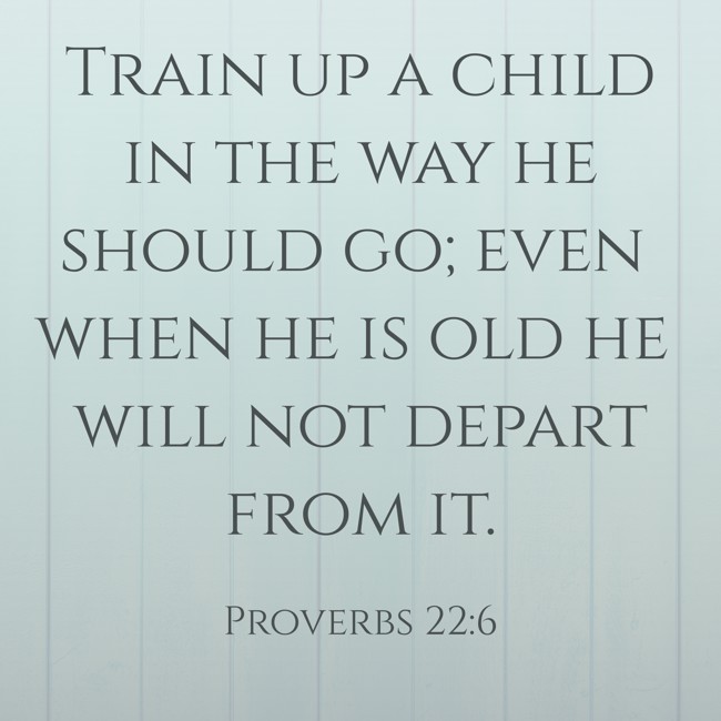 Train up a child in the way he should go; even when he is old he will not depart from it. - Proverbs 22:6