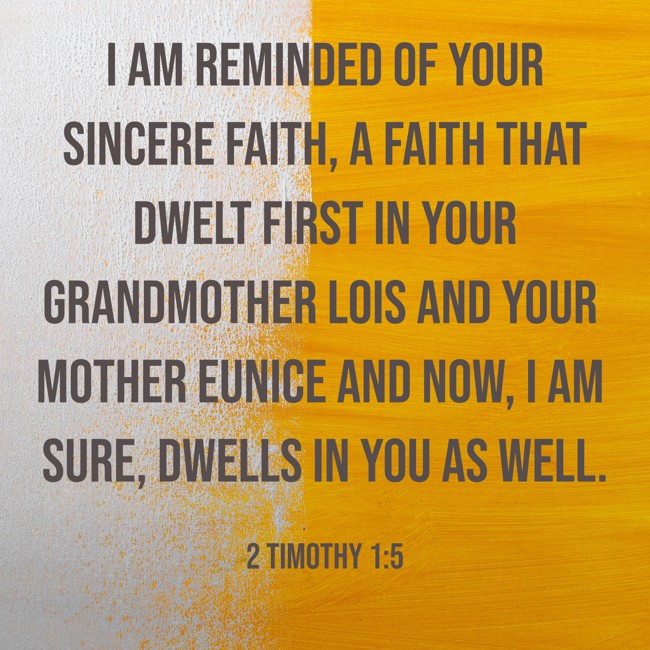 I am reminded of your sincere faith, a faith that dwelt first in your grandmother Lois and your mother Eunice and now, I am sure, dwells in you as well. - 2 Timothy 1:5