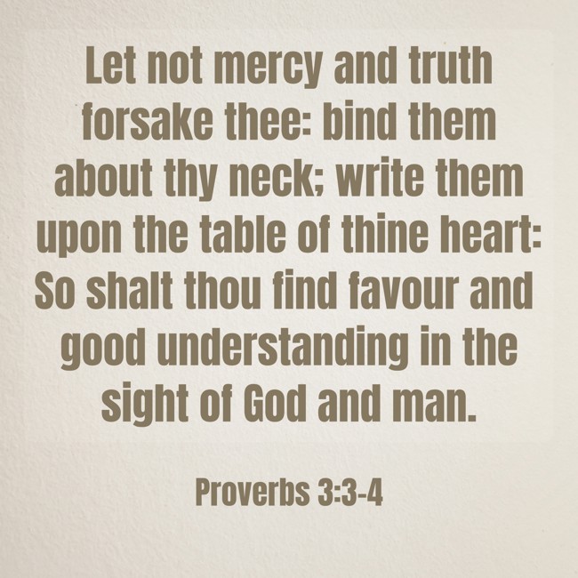  Let not mercy and truth forsake thee: bind them about thy neck; write them upon the table of thine heart: So shalt thou find favour and good understanding in the sight of God and man.   - Proverbs 3:3-4 