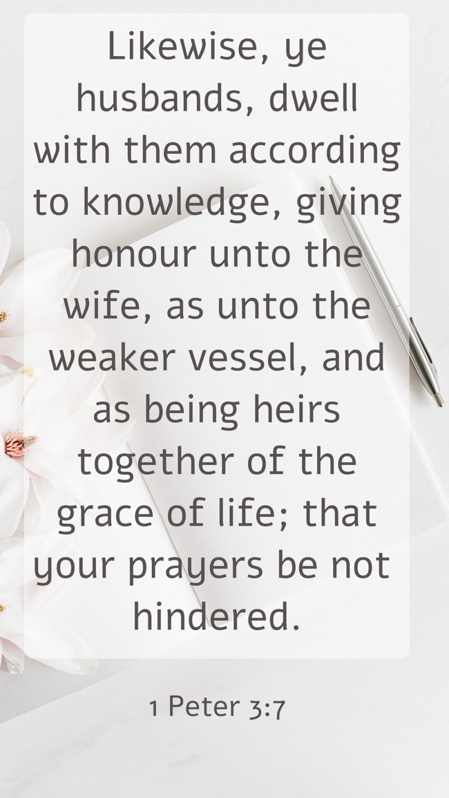 Likewise, ye husbands, dwell with them according to knowledge, giving honour unto the wife, as unto the weaker vessel, and as being heirs together of the grace of life; that your prayers be not hindered. - 1 Peter 3:7 