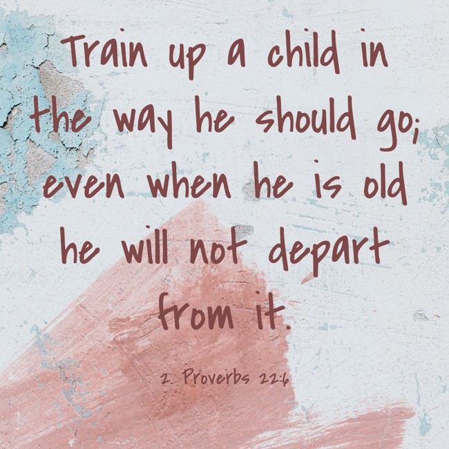 Train up a child in the way he should go; even when he is old he will not depart from it. - 2. Proverbs 22:6