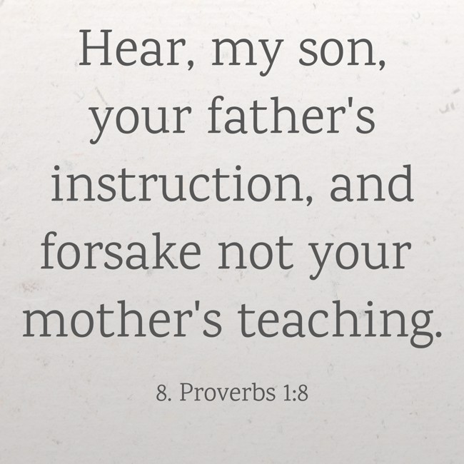 Hear, my son, your father's instruction, and forsake not your mother's teaching. - 8. Proverbs 1:8