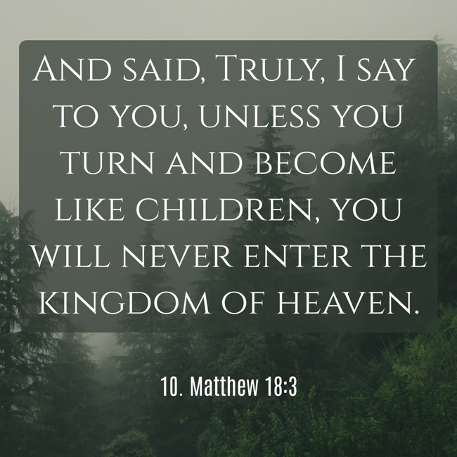 And said, Truly, I say to you, unless you turn and become like children, you will never enter the kingdom of heaven. - 10. Matthew 18:3