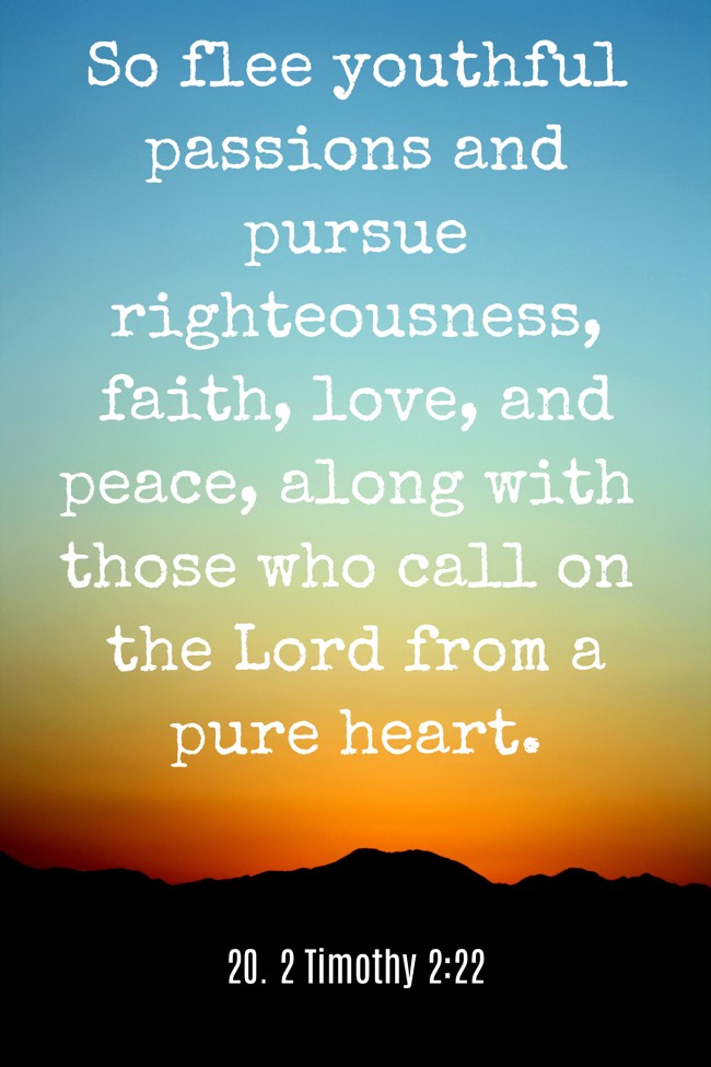 So flee youthful passions and pursue righteousness, faith, love, and peace, along with those who call on the Lord from a pure heart. - 20. 2 Timothy 2:22