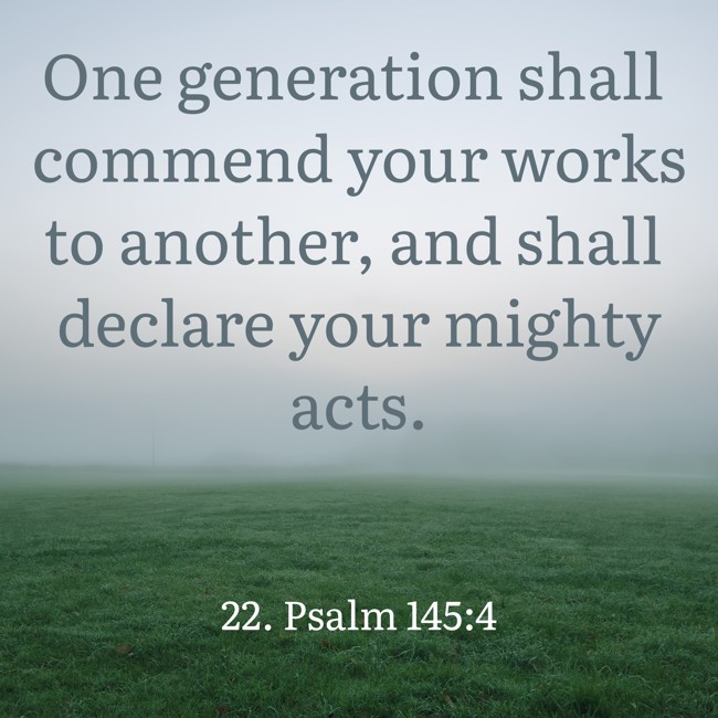 One generation shall commend your works to another, and shall declare your mighty acts. - 22. Psalm 145:4