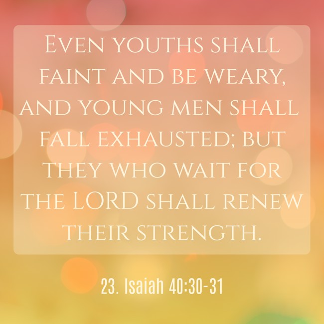 Even youths shall faint and be weary, and young men shall fall exhausted; but they who wait for the LORD shall renew their strength. - 23. Isaiah 40:30-31
