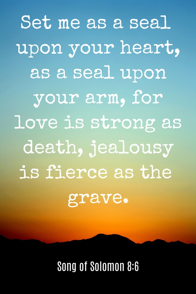 Set me as a seal upon your heart, as a seal upon your arm, for love is strong as death, jealousy is fierce as the grave. - Song of Solomon 8:6
