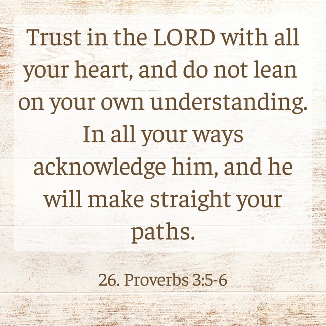 Trust in the LORD with all your heart, and do not lean on your own understanding. In all your ways acknowledge him, and he will make straight your paths. - 26. Proverbs 3:5-6