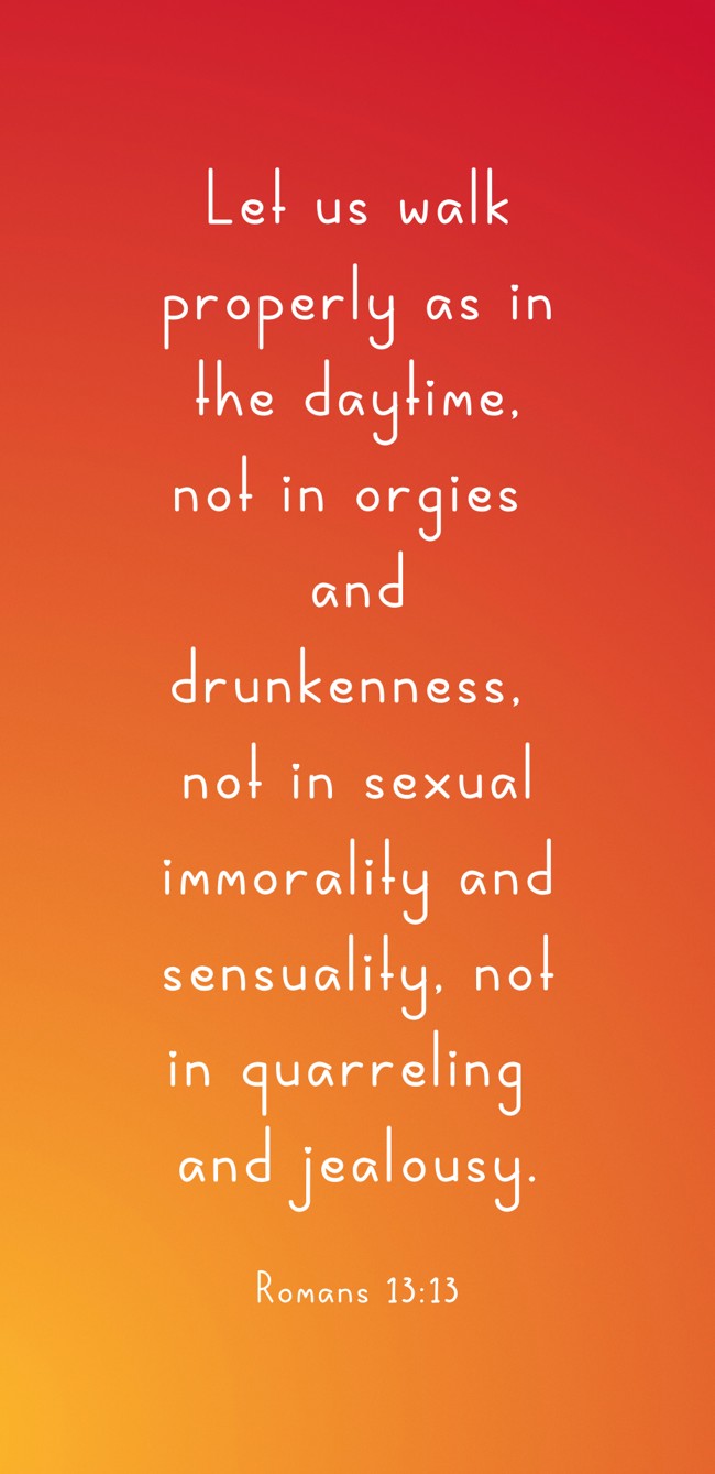 Let us walk properly as in the daytime, not in orgies and drunkenness, not in sexual immorality and sensuality, not in quarreling and jealousy. - Romans 13:13