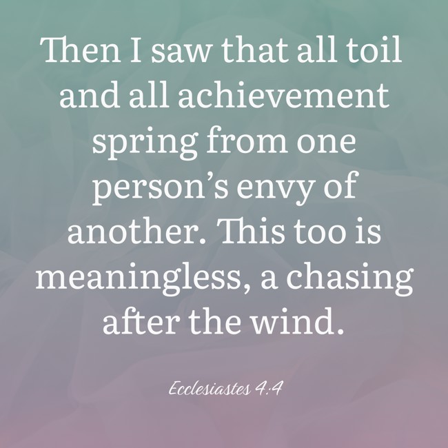 Then I saw that all toil and all achievement spring from one person’s envy of another. This too is meaningless, a chasing after the wind. - Ecclesiastes 4:4
