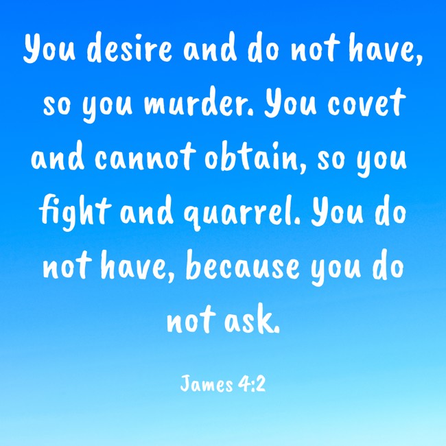 You desire and do not have, so you murder. You covet and cannot obtain, so you fight and quarrel. You do not have, because you do not ask. - James 4:2
