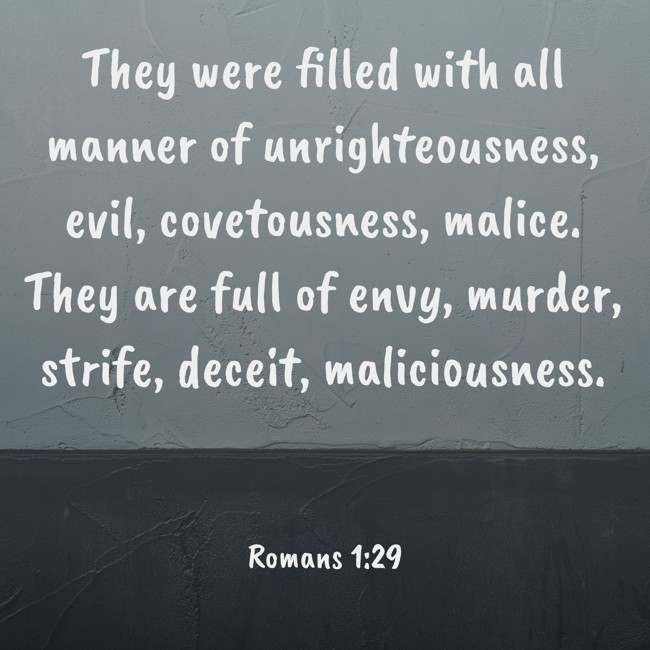 They were filled with all manner of unrighteousness, evil, covetousness, malice. They are full of envy, murder, strife, deceit, maliciousness. - Romans 1:29
