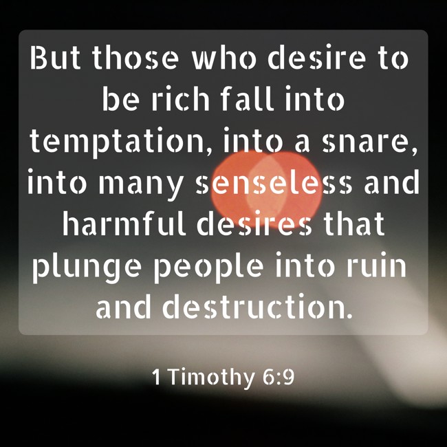 But those who desire to be rich fall into temptation, into a snare, into many senseless and harmful desires that plunge people into ruin and destruction. - 1 Timothy 6:9