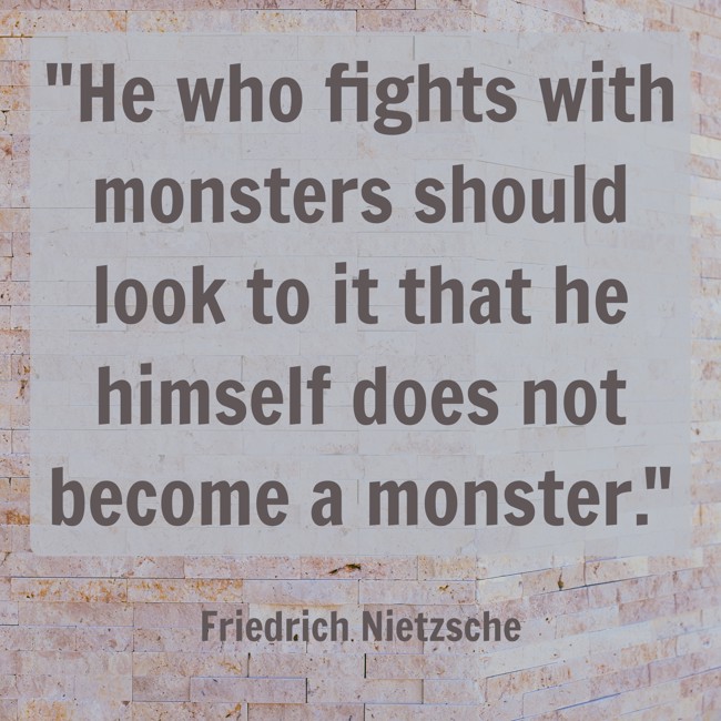 He who fights with monsters should look to it that he himself does not become a monster. - Friedrich Nietzsche