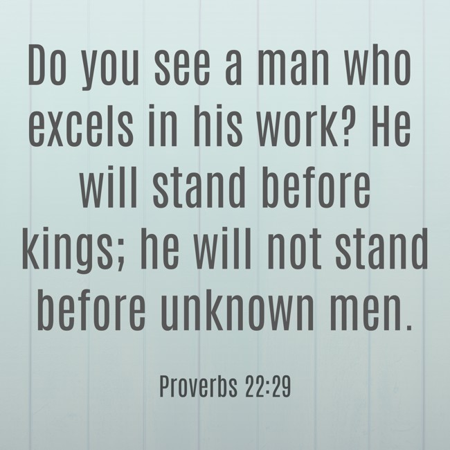 Do you see a man who excels in his work? He will stand before kings; he will not stand before unknown men. - Proverbs 22:29