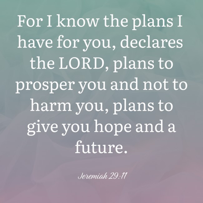 For I know the plans I have for you, declares the LORD, plans to prosper you and not to harm you, plans to give you hope and a future. - Jeremiah 29:11