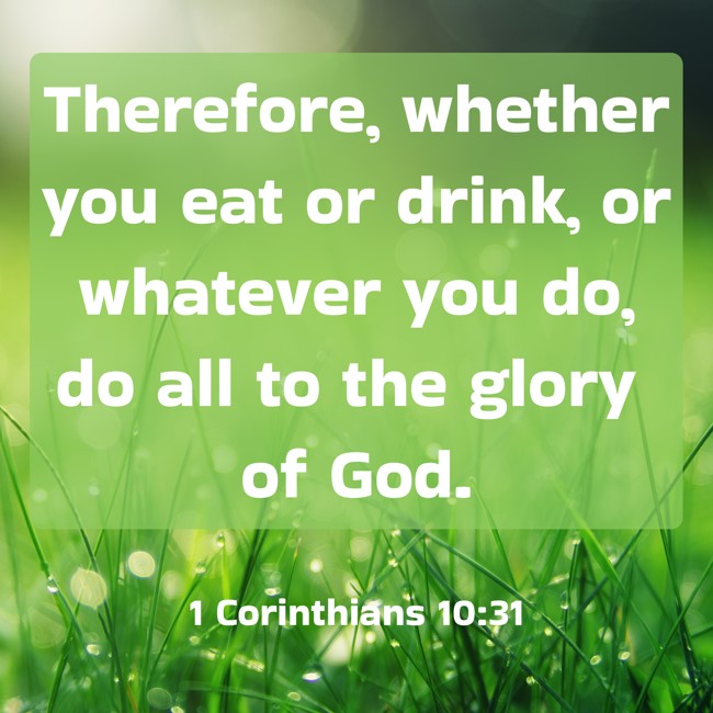 Therefore, whether you eat or drink, or whatever you do, do all to the glory of God. - 1 Corinthians 10:31
