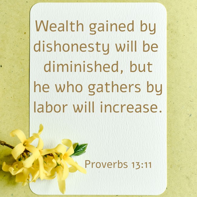 Wealth gained by dishonesty will be diminished, but he who gathers by labor will increase. - Proverbs 13:11