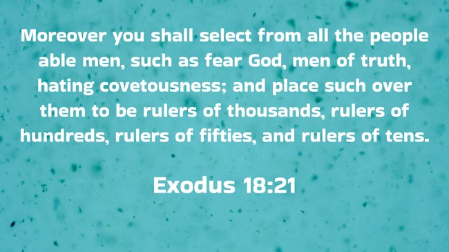 Moreover you shall select from all the people able men, such as fear God, men of truth, hating covetousness; and place such over them to be rulers of thousands, rulers of hundreds, rulers of fifties, and rulers of tens. - Exodus 18:21