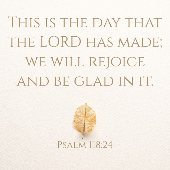 This is the day that the LORD has made; we will rejoice and be glad in it. - Psalm 118:24