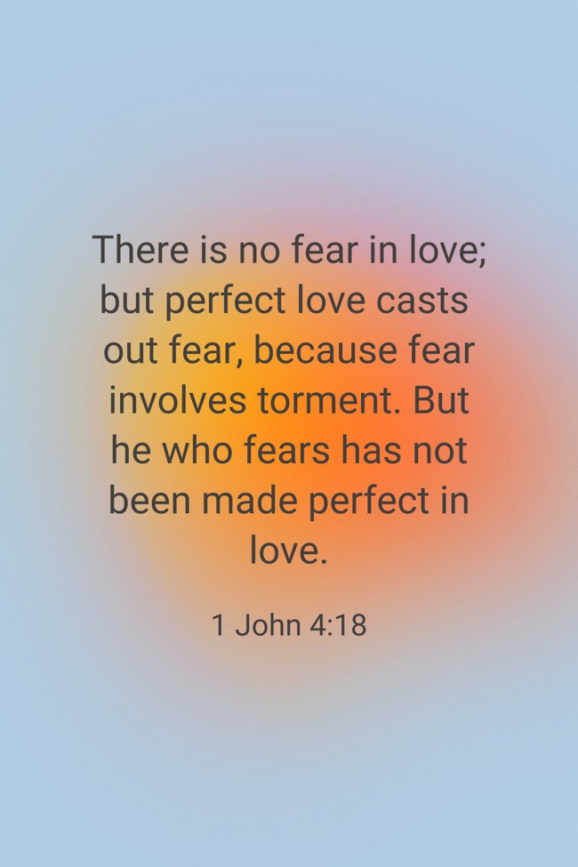There is no fear in love; but perfect love casts out fear, because fear involves torment. But he who fears has not been made perfect in love. - 1 John 4:18