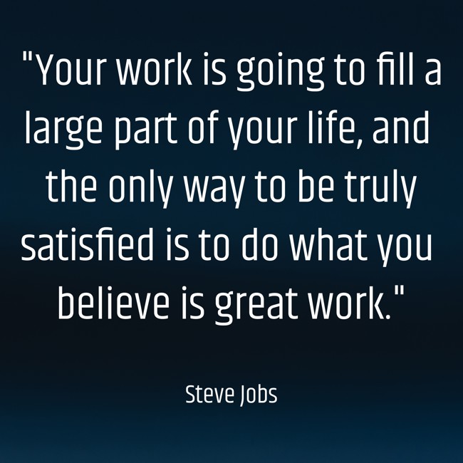 Your work is going to fill a large part of your life, and the only way to be truly satisfied is to do what you believe is great work. - Steve Jobs
