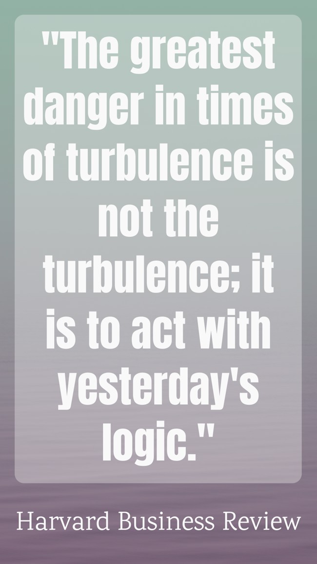 The greatest danger in times of turbulence is not the turbulence; it is to act with yesterday's logic. - Harvard Business Review