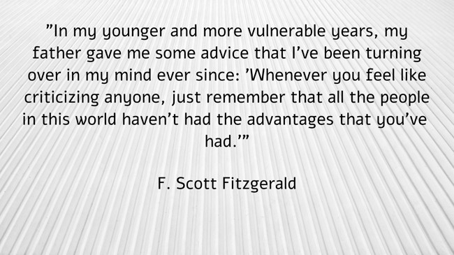 In my younger and more vulnerable years, my father gave me some advice that I’ve been turning over in my mind ever since: 'Whenever you feel like criticizing anyone, just remember that all the people in this world haven’t had the advantages that you’ve had.' - F. Scott Fitzgerald
