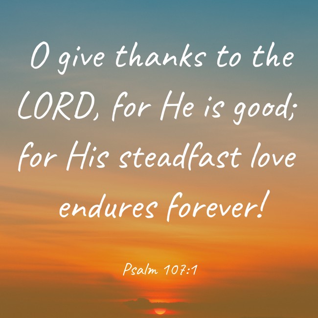 O give thanks to the LORD, for He is good; for His steadfast love endures forever! - Psalm 107:1