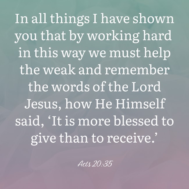 In all things I have shown you that by working hard in this way we must help the weak and remember the words of the Lord Jesus, how He Himself said, ‘It is more blessed to give than to receive.’ - Acts 20:35
