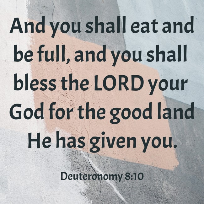And you shall eat and be full, and you shall bless the LORD your God for the good land He has given you. - Deuteronomy 8:10