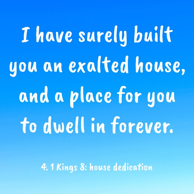 I have surely built you an exalted house, and a place for you to dwell in forever. - 4. 1 Kings 8: house dedication