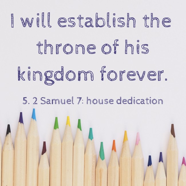 I will establish the throne of his kingdom forever. - 5. 2 Samuel 7: house dedication