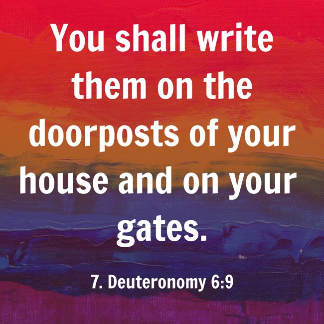 You shall write them on the doorposts of your house and on your gates. - 7. Deuteronomy 6:9