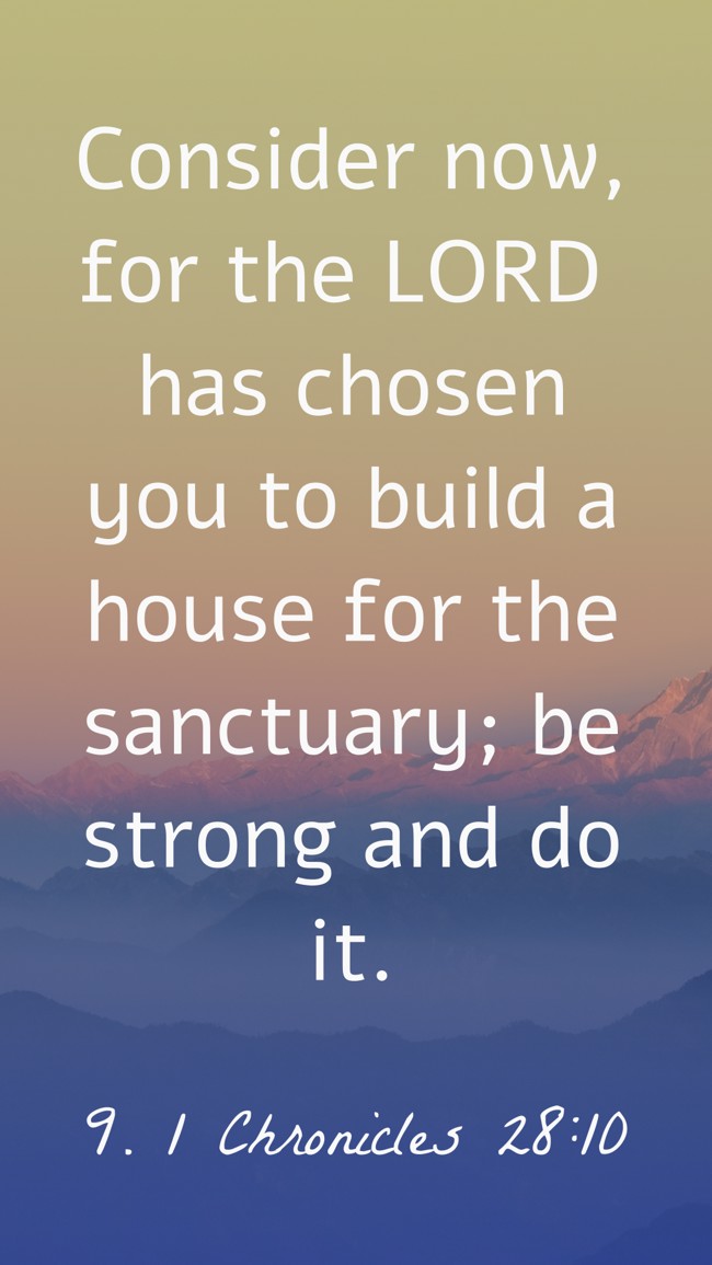 Consider now, for the LORD has chosen you to build a house for the sanctuary; be strong and do it. - 9. 1 Chronicles 28:10