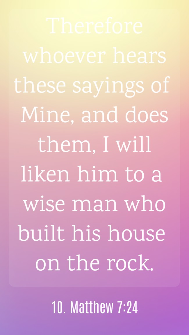 Therefore whoever hears these sayings of Mine, and does them, I will liken him to a wise man who built his house on the rock. - 10. Matthew 7:24