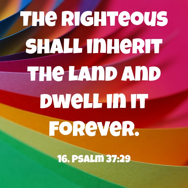 The righteous shall inherit the land and dwell in it forever. - 16. Psalm 37:29