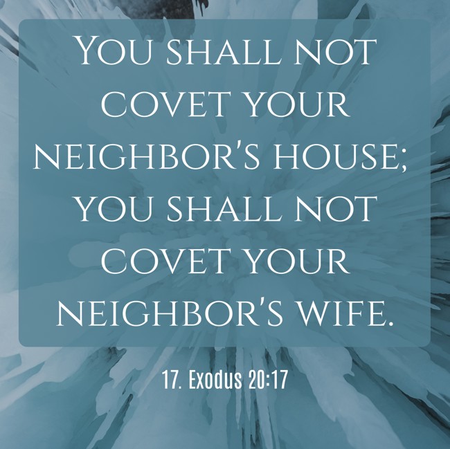 You shall not covet your neighbor's house; you shall not covet your neighbor's wife. - 17. Exodus 20:17
