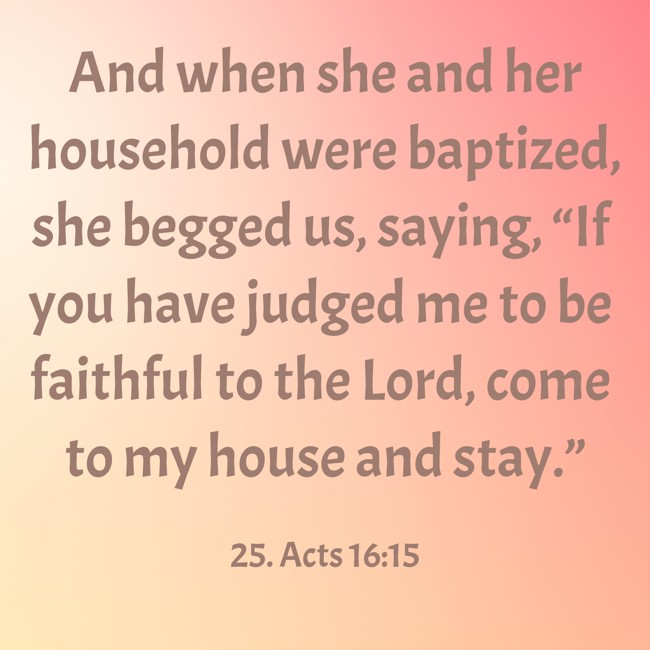 And when she and her household were baptized, she begged us, saying, “If you have judged me to be faithful to the Lord, come to my house and stay.” - 25. Acts 16:15