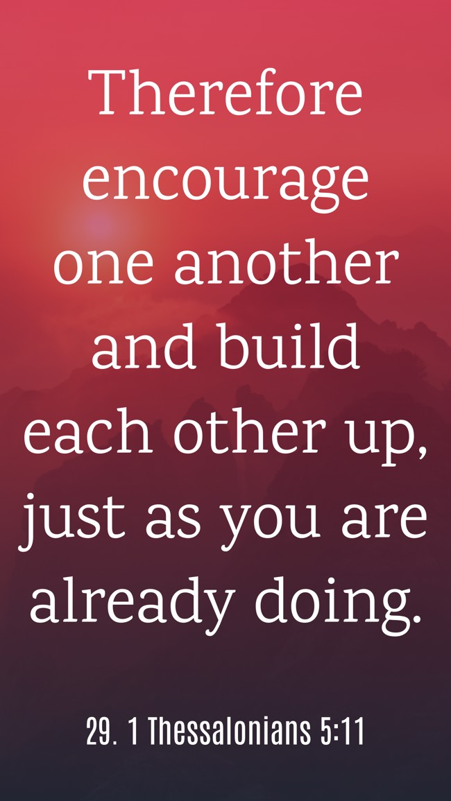 Therefore encourage one another and build each other up, just as you are already doing. - 29. 1 Thessalonians 5:11