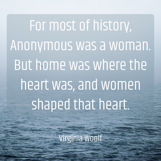 For most of history, Anonymous was a woman. But home was where the heart was, and women shaped that heart. - Virginia Woolf
