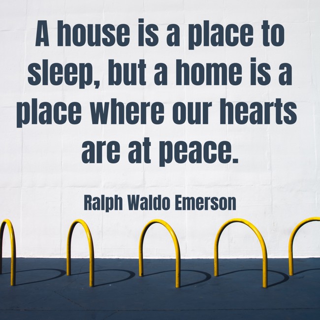 A house is a place to sleep, but a home is a place where our hearts are at peace. - Ralph Waldo Emerson