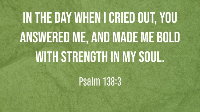 In the day when I cried out, You answered me, and made me bold with strength in my soul. - Psalm 138:3