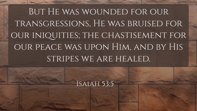 But He was wounded for our transgressions, He was bruised for our iniquities; the chastisement for our peace was upon Him, and by His stripes we are healed. - Isaiah 53:5
