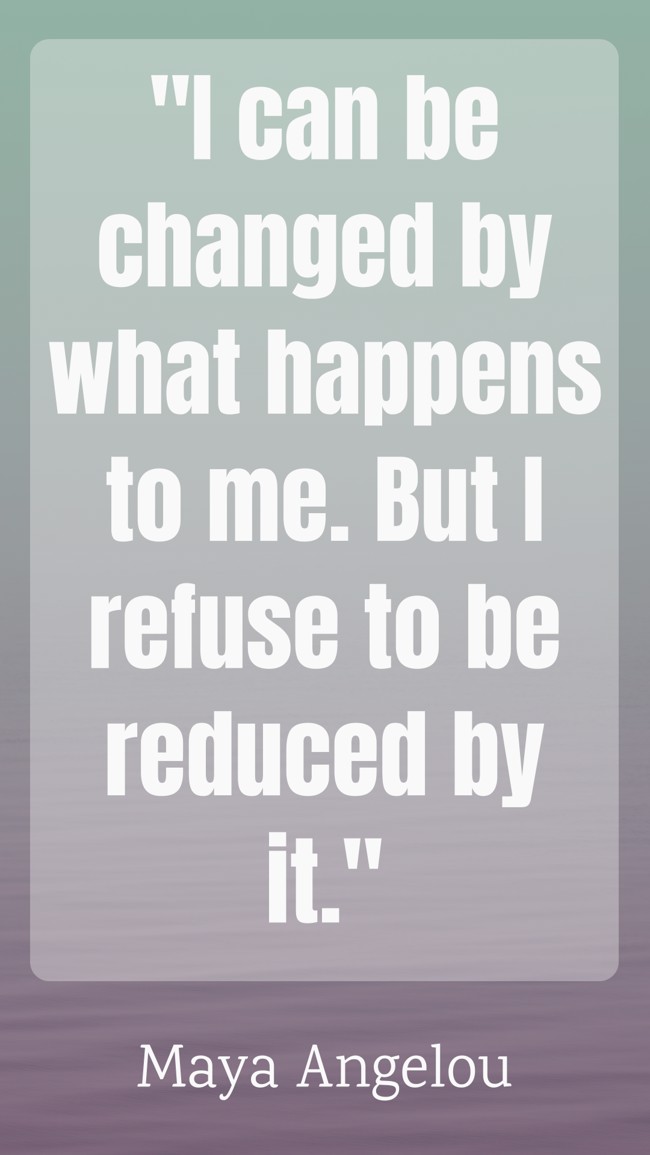 I can be changed by what happens to me. But I refuse to be reduced by it. - Maya Angelou