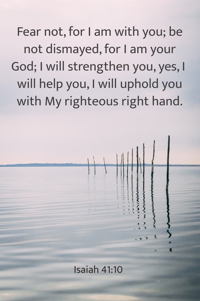 Fear not, for I am with you; be not dismayed, for I am your God; I will strengthen you, yes, I will help you, I will uphold you with My righteous right hand. - Isaiah 41:10