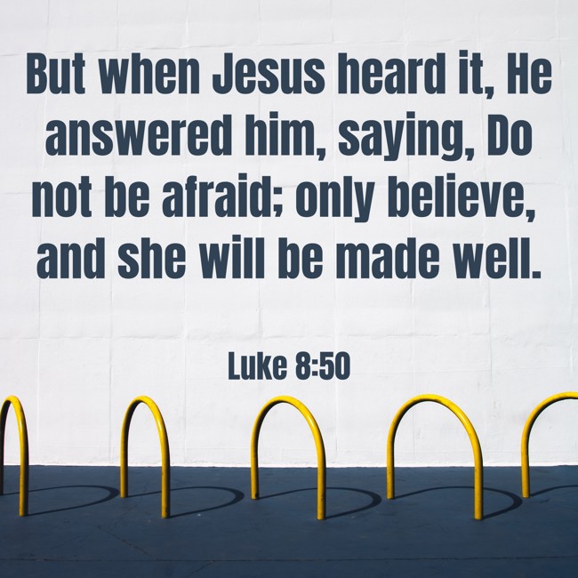 But when Jesus heard it, He answered him, saying, Do not be afraid; only believe, and she will be made well. - Luke 8:50