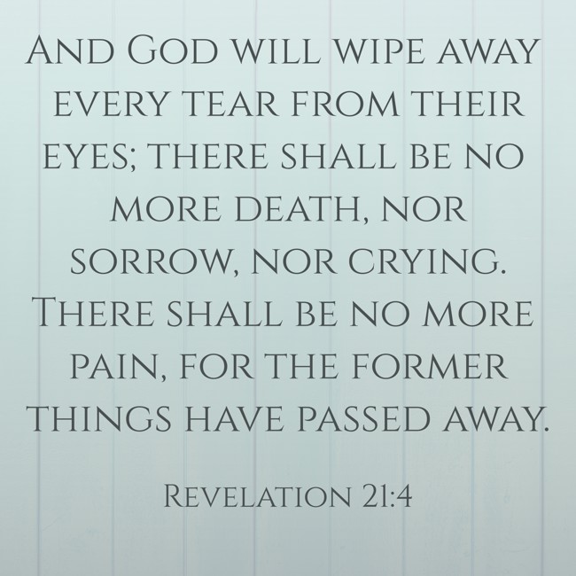 And God will wipe away every tear from their eyes; there shall be no more death, nor sorrow, nor crying. There shall be no more pain, for the former things have passed away. - Revelation 21:4