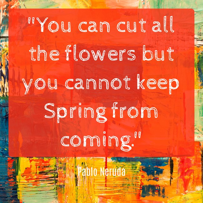 You can cut all the flowers but you cannot keep Spring from coming. - Pablo Neruda
