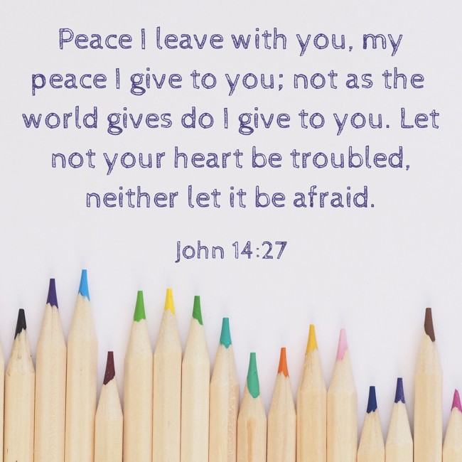 Peace I leave with you, my peace I give to you; not as the world gives do I give to you. Let not your heart be troubled, neither let it be afraid. - John 14:27